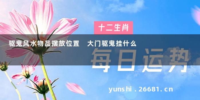 驱鬼风水物品摆放位置 大门驱鬼挂什么